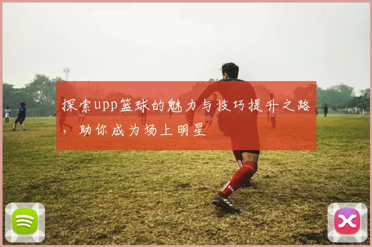 探索upp篮球的魅力与技巧提升之路，助你成为场上明星