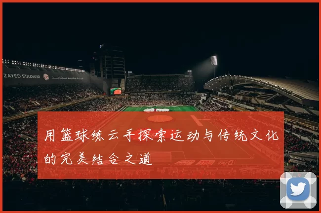 用篮球练云手探索运动与传统文化的完美结合之道