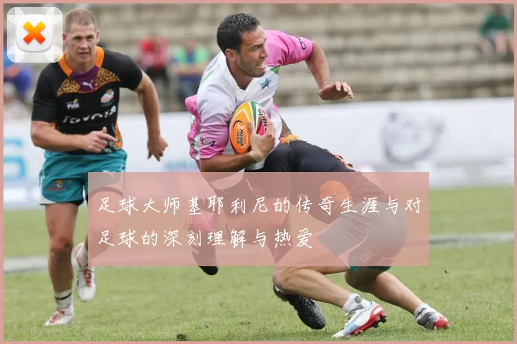 足球大师基耶利尼的传奇生涯与对足球的深刻理解与热爱