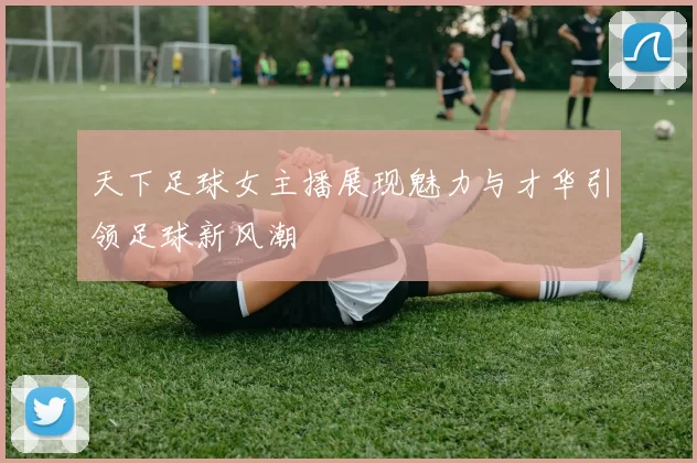天下足球女主播展现魅力与才华引领足球新风潮